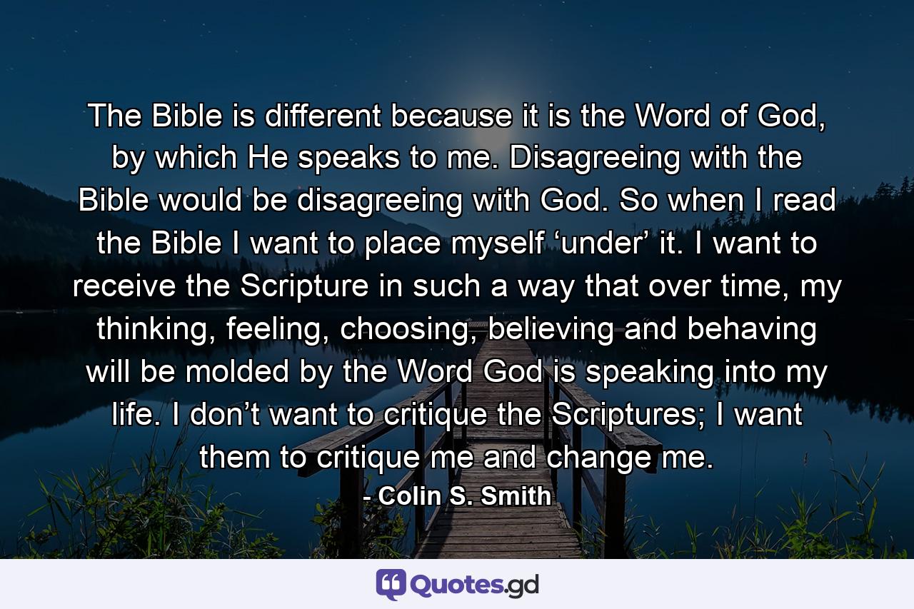 The Bible is different because it is the Word of God, by which He speaks to me. Disagreeing with the Bible would be disagreeing with God. So when I read the Bible I want to place myself ‘under’ it. I want to receive the Scripture in such a way that over time, my thinking, feeling, choosing, believing and behaving will be molded by the Word God is speaking into my life. I don’t want to critique the Scriptures; I want them to critique me and change me. - Quote by Colin S. Smith