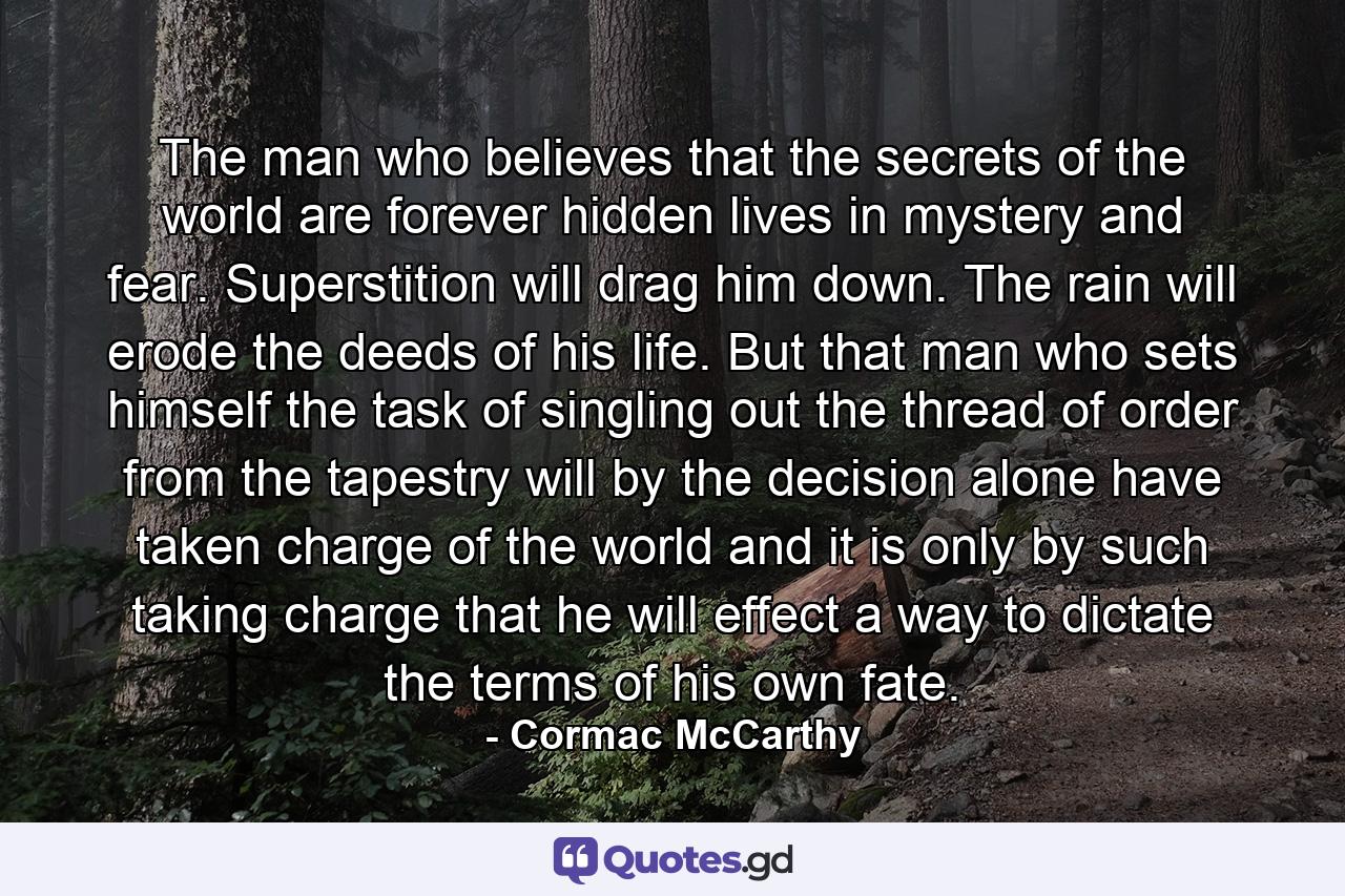 The man who believes that the secrets of the world are forever hidden lives in mystery and fear. Superstition will drag him down. The rain will erode the deeds of his life. But that man who sets himself the task of singling out the thread of order from the tapestry will by the decision alone have taken charge of the world and it is only by such taking charge that he will effect a way to dictate the terms of his own fate. - Quote by Cormac McCarthy