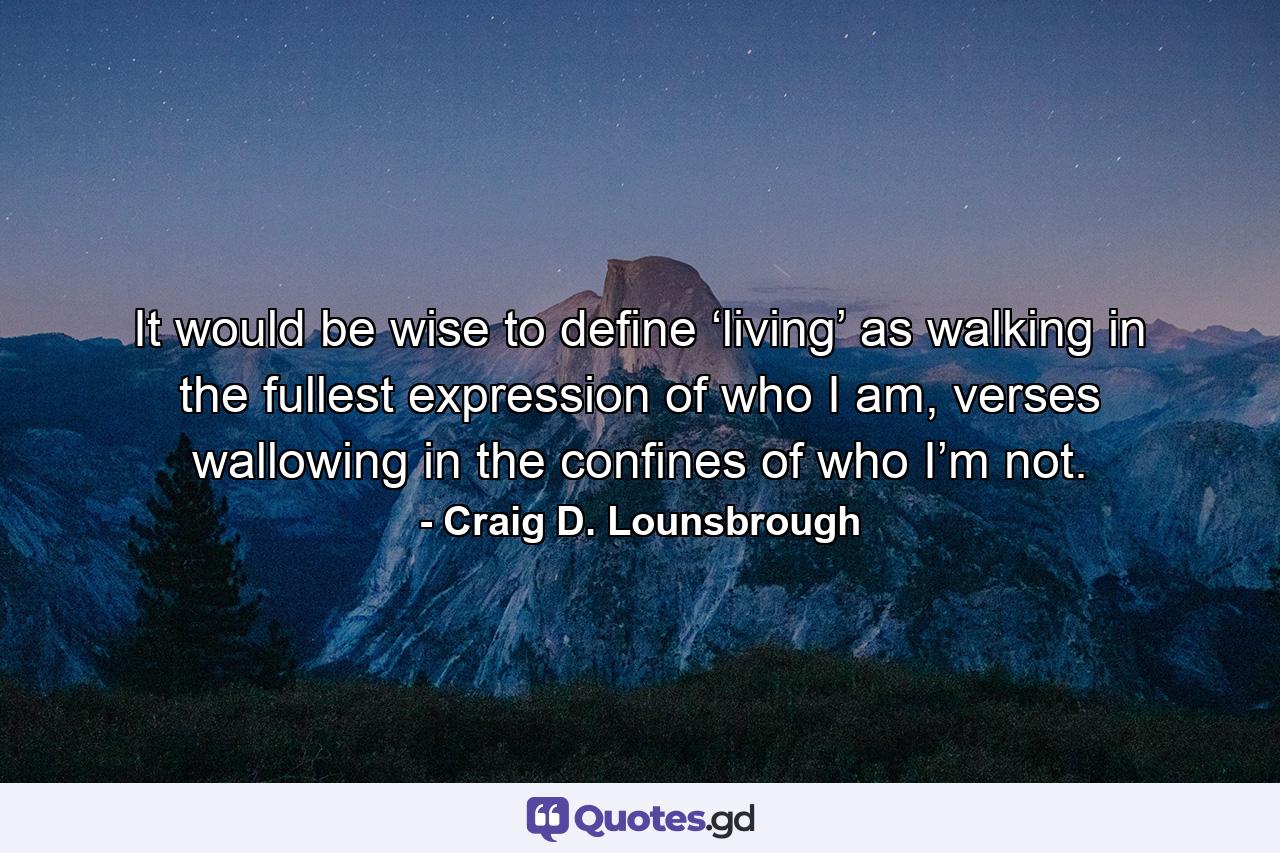 It would be wise to define ‘living’ as walking in the fullest expression of who I am, verses wallowing in the confines of who I’m not. - Quote by Craig D. Lounsbrough