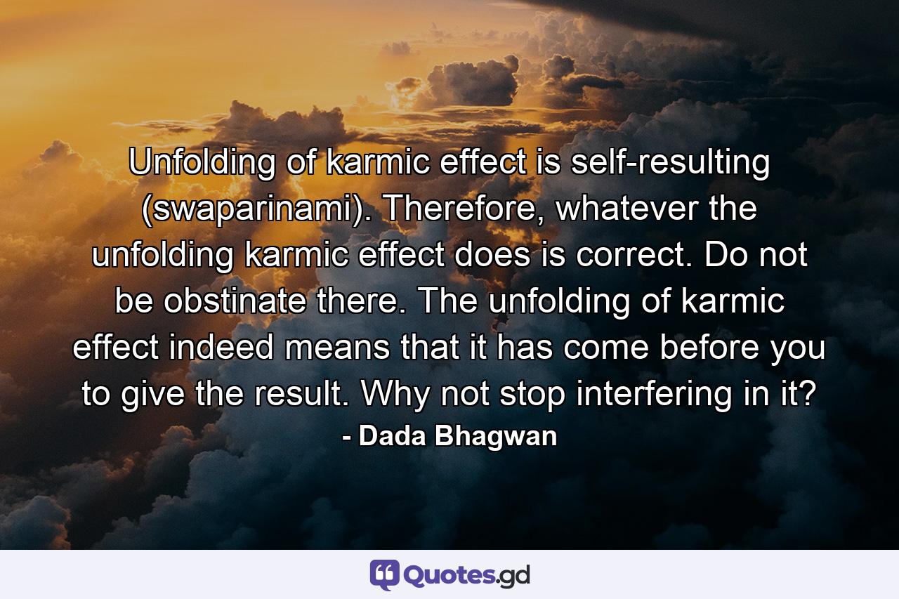 Unfolding of karmic effect is self-resulting (swaparinami). Therefore, whatever the unfolding karmic effect does is correct. Do not be obstinate there. The unfolding of karmic effect indeed means that it has come before you to give the result. Why not stop interfering in it? - Quote by Dada Bhagwan