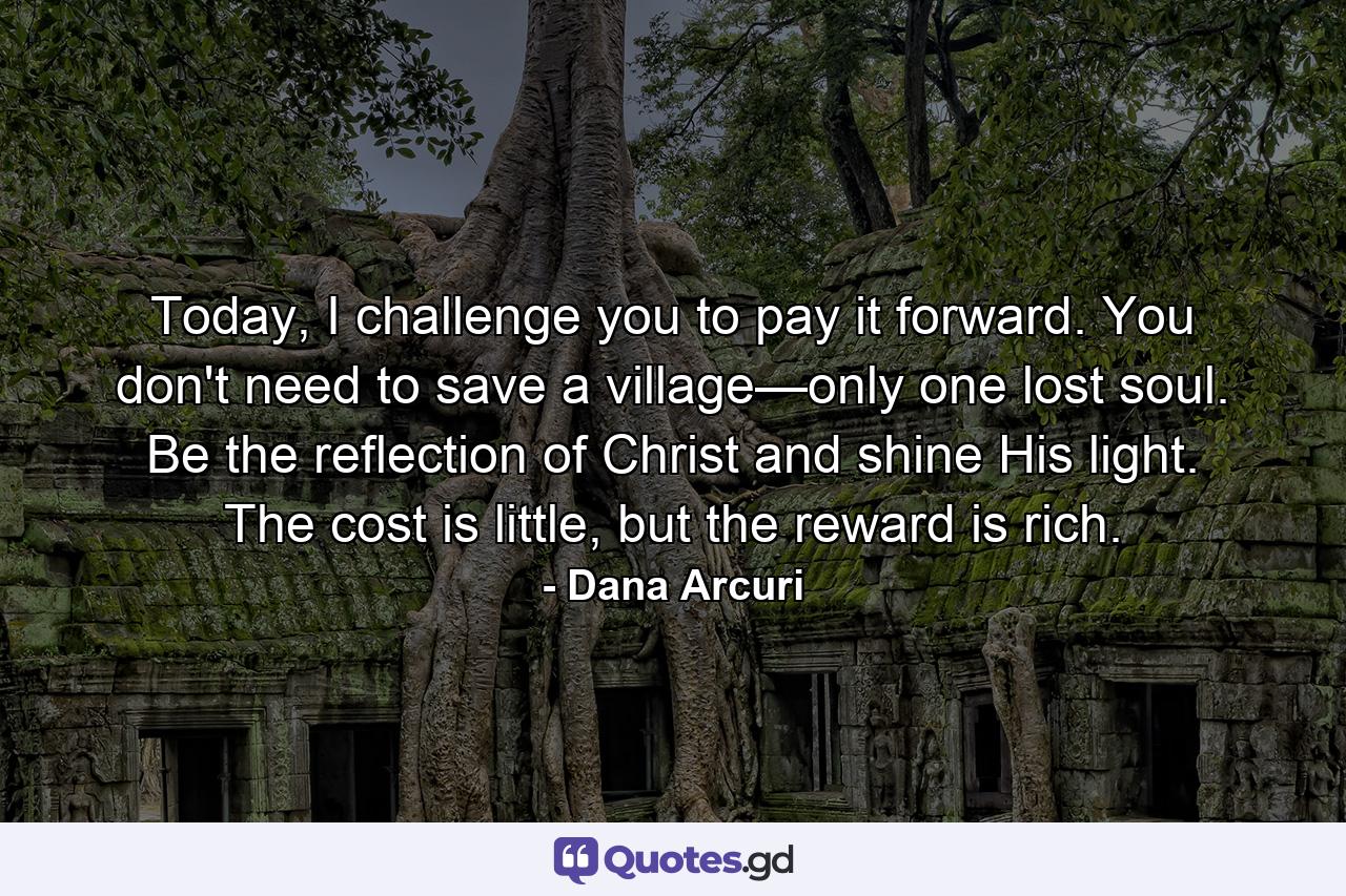 Today, I challenge you to pay it forward. You don't need to save a village—only one lost soul. Be the reflection of Christ and shine His light. The cost is little, but the reward is rich. - Quote by Dana Arcuri