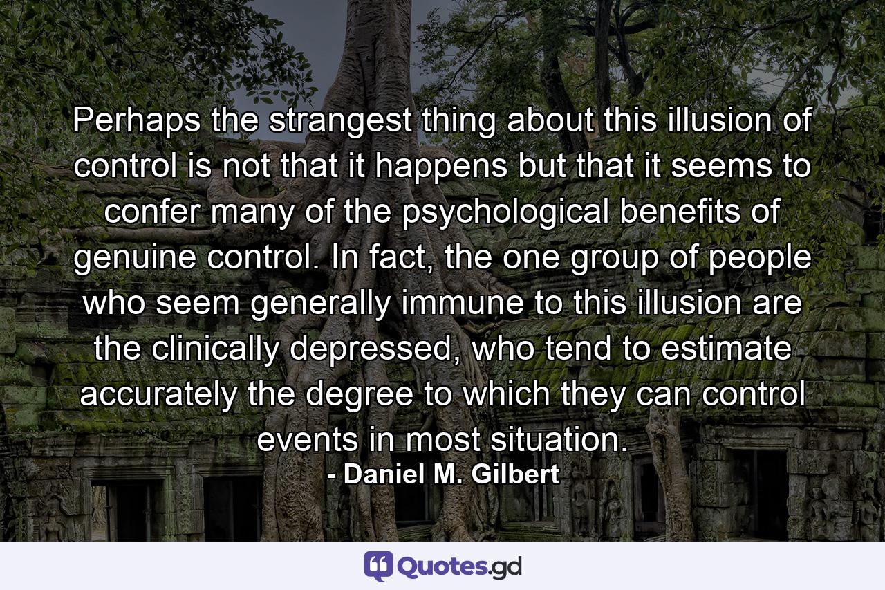 Perhaps the strangest thing about this illusion of control is not that it happens but that it seems to confer many of the psychological benefits of genuine control. In fact, the one group of people who seem generally immune to this illusion are the clinically depressed, who tend to estimate accurately the degree to which they can control events in most situation. - Quote by Daniel M. Gilbert