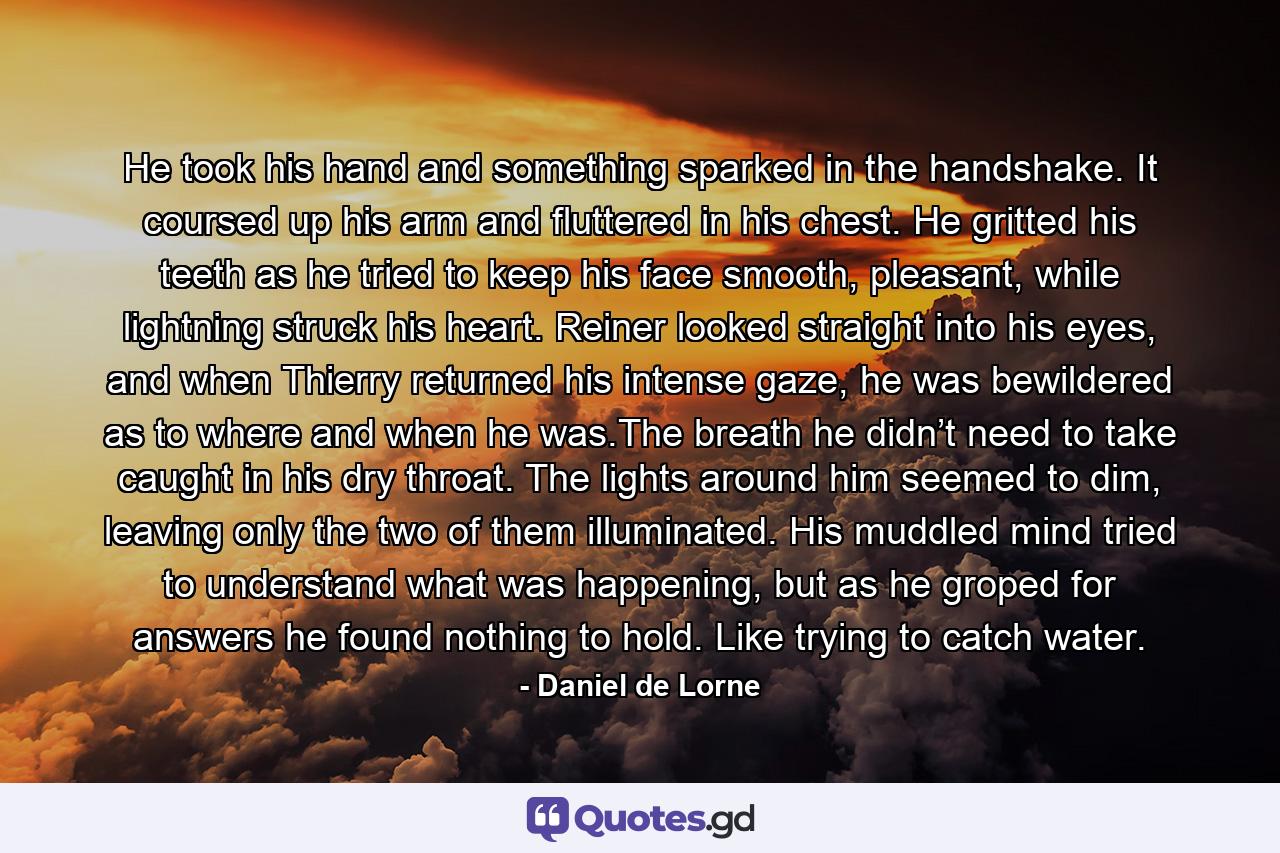 He took his hand and something sparked in the handshake. It coursed up his arm and fluttered in his chest. He gritted his teeth as he tried to keep his face smooth, pleasant, while lightning struck his heart. Reiner looked straight into his eyes, and when Thierry returned his intense gaze, he was bewildered as to where and when he was.The breath he didn’t need to take caught in his dry throat. The lights around him seemed to dim, leaving only the two of them illuminated. His muddled mind tried to understand what was happening, but as he groped for answers he found nothing to hold. Like trying to catch water. - Quote by Daniel de Lorne
