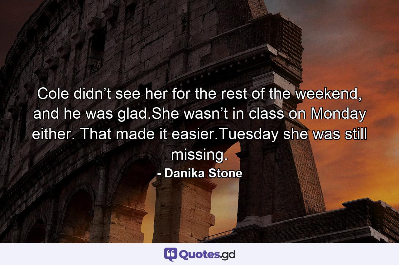 Cole didn’t see her for the rest of the weekend, and he was glad.She wasn’t in class on Monday either. That made it easier.Tuesday she was still missing. - Quote by Danika Stone