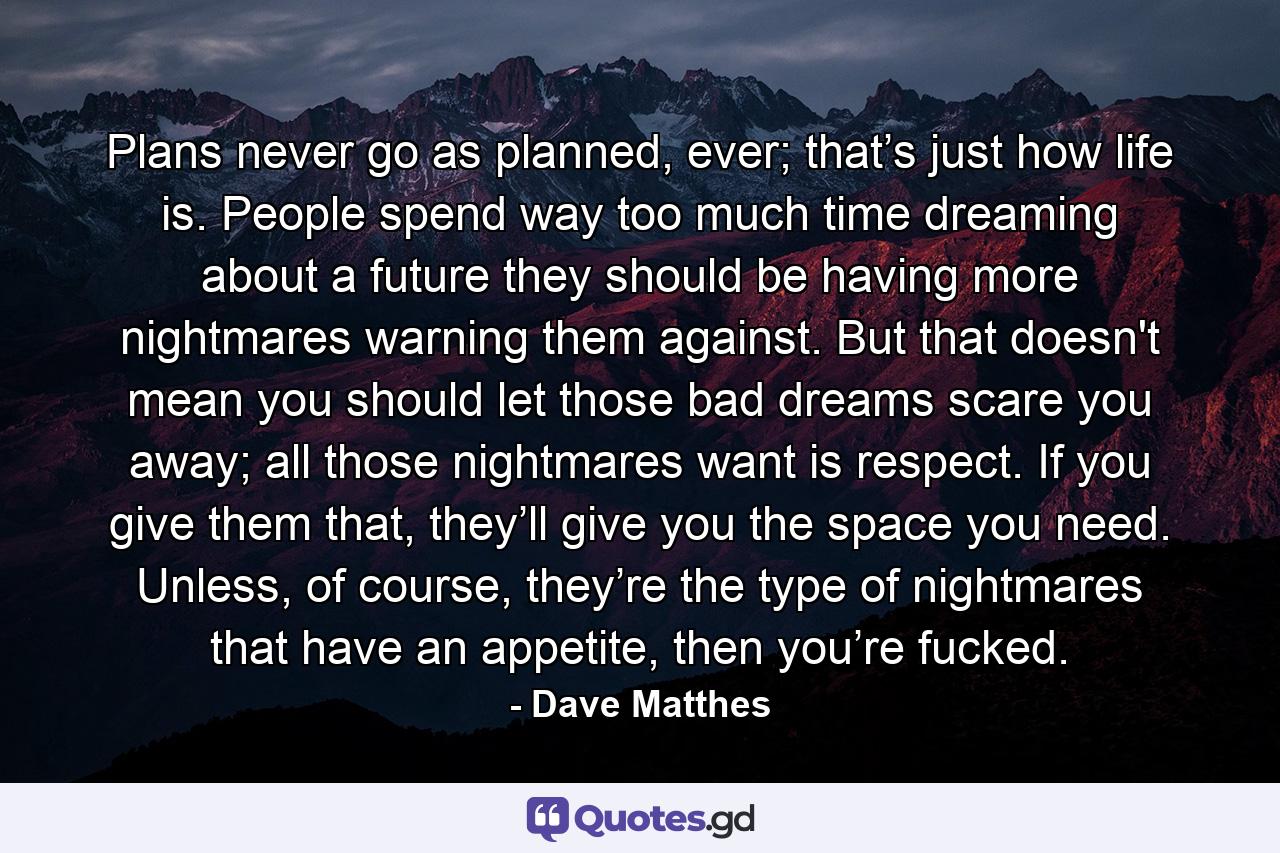 Plans never go as planned, ever; that’s just how life is. People spend way too much time dreaming about a future they should be having more nightmares warning them against. But that doesn't mean you should let those bad dreams scare you away; all those nightmares want is respect. If you give them that, they’ll give you the space you need. Unless, of course, they’re the type of nightmares that have an appetite, then you’re fucked. - Quote by Dave Matthes