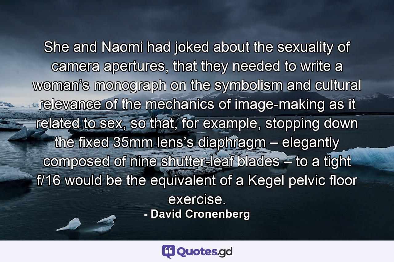 She and Naomi had joked about the sexuality of camera apertures, that they needed to write a woman’s monograph on the symbolism and cultural relevance of the mechanics of image-making as it related to sex, so that, for example, stopping down the fixed 35mm lens’s diaphragm – elegantly composed of nine shutter-leaf blades – to a tight f/16 would be the equivalent of a Kegel pelvic floor exercise. - Quote by David Cronenberg