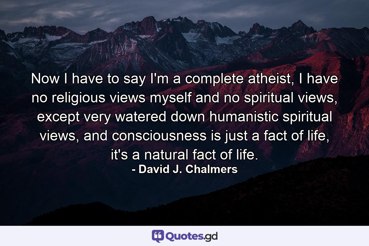 Now I have to say I'm a complete atheist, I have no religious views myself and no spiritual views, except very watered down humanistic spiritual views, and consciousness is just a fact of life, it's a natural fact of life. - Quote by David J. Chalmers