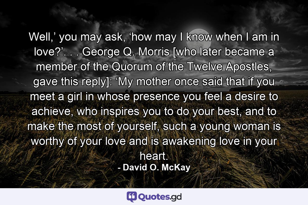 Well,’ you may ask, ‘how may I know when I am in love?’. . . George Q. Morris [who later became a member of the Quorum of the Twelve Apostles, gave this reply]: ‘My mother once said that if you meet a girl in whose presence you feel a desire to achieve, who inspires you to do your best, and to make the most of yourself, such a young woman is worthy of your love and is awakening love in your heart. - Quote by David O. McKay