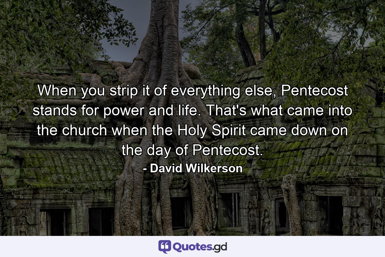 When you strip it of everything else, Pentecost stands for power and life. That's what came into the church when the Holy Spirit came down on the day of Pentecost. - Quote by David Wilkerson