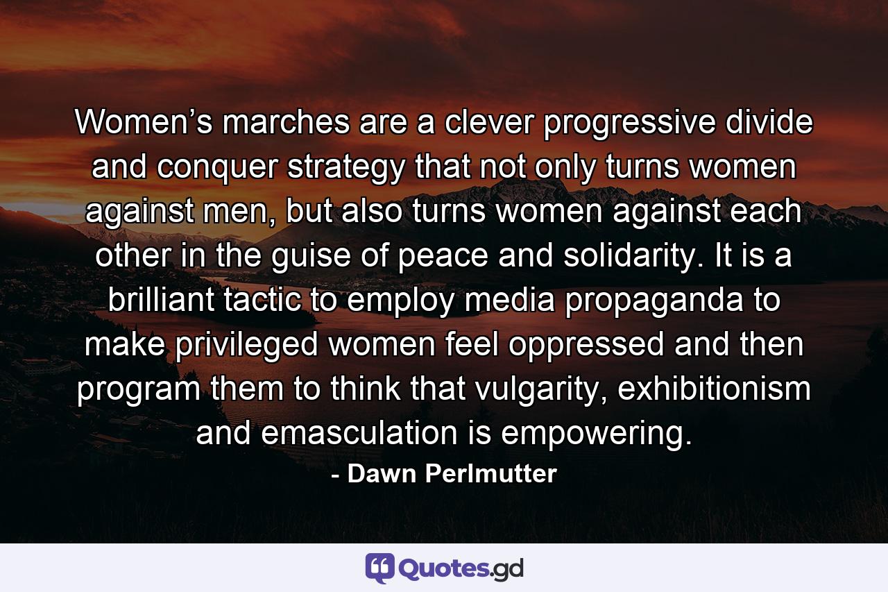 Women’s marches are a clever progressive divide and conquer strategy that not only turns women against men, but also turns women against each other in the guise of peace and solidarity. It is a brilliant tactic to employ media propaganda to make privileged women feel oppressed and then program them to think that vulgarity, exhibitionism and emasculation is empowering. - Quote by Dawn Perlmutter