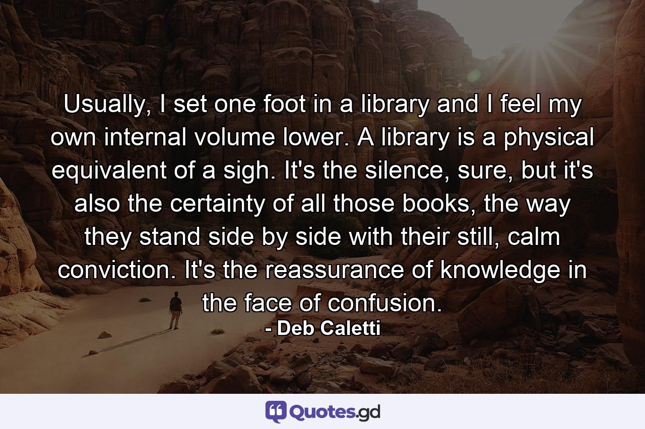 Usually, I set one foot in a library and I feel my own internal volume lower. A library is a physical equivalent of a sigh. It's the silence, sure, but it's also the certainty of all those books, the way they stand side by side with their still, calm conviction. It's the reassurance of knowledge in the face of confusion. - Quote by Deb Caletti