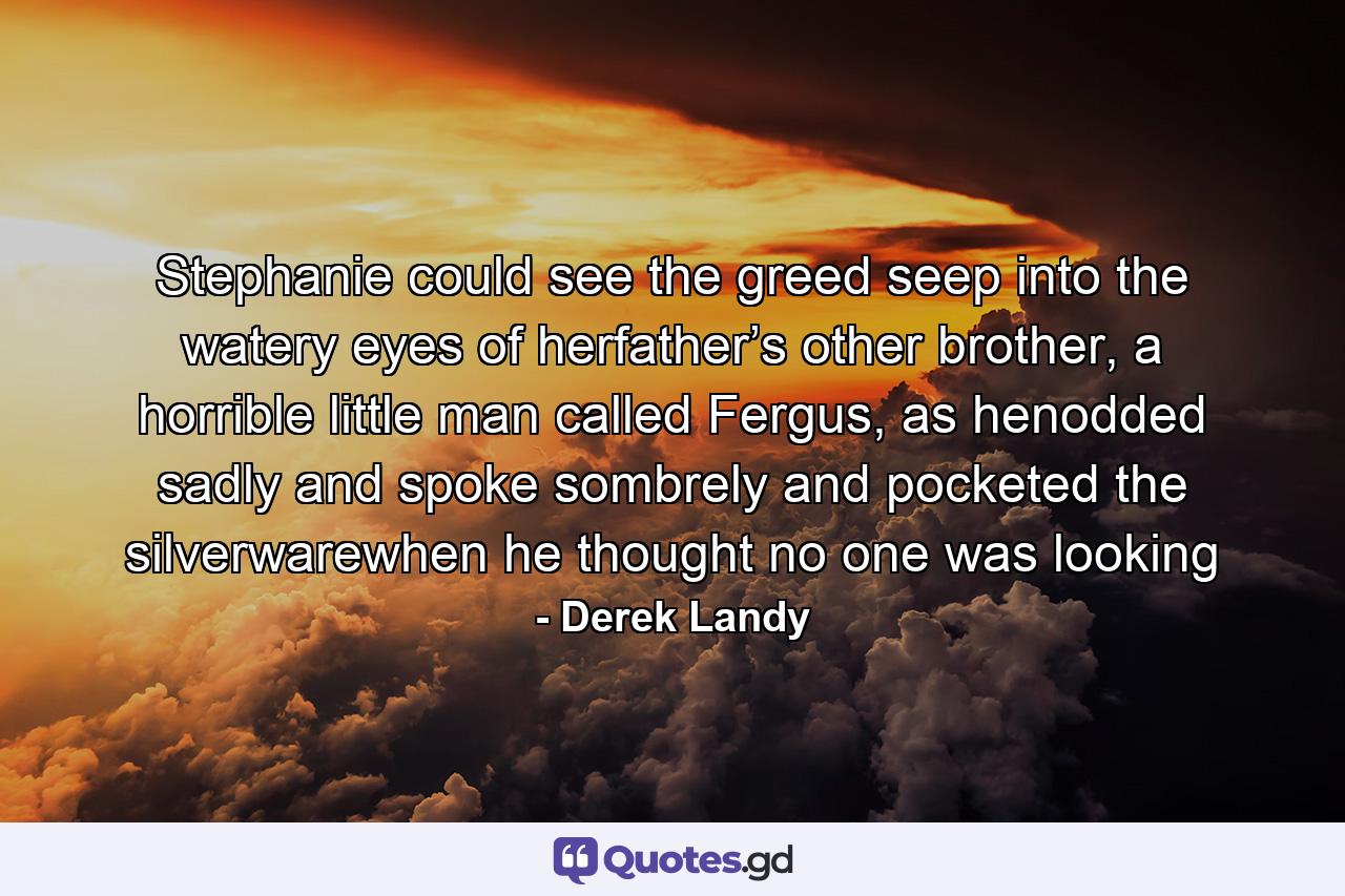 Stephanie could see the greed seep into the watery eyes of herfather’s other brother, a horrible little man called Fergus, as henodded sadly and spoke sombrely and pocketed the silverwarewhen he thought no one was looking - Quote by Derek Landy