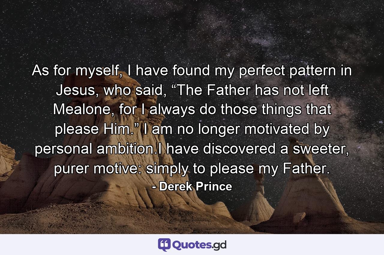 As for myself, I have found my perfect pattern in Jesus, who said, “The Father has not left Mealone, for I always do those things that please Him.” I am no longer motivated by personal ambition.I have discovered a sweeter, purer motive: simply to please my Father. - Quote by Derek Prince