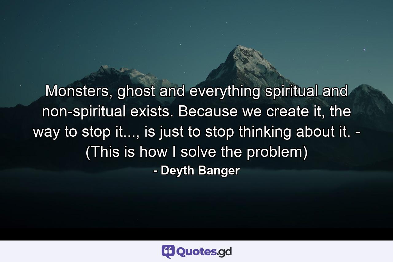 Monsters, ghost and everything spiritual and non-spiritual exists. Because we create it, the way to stop it..., is just to stop thinking about it. - (This is how I solve the problem) - Quote by Deyth Banger