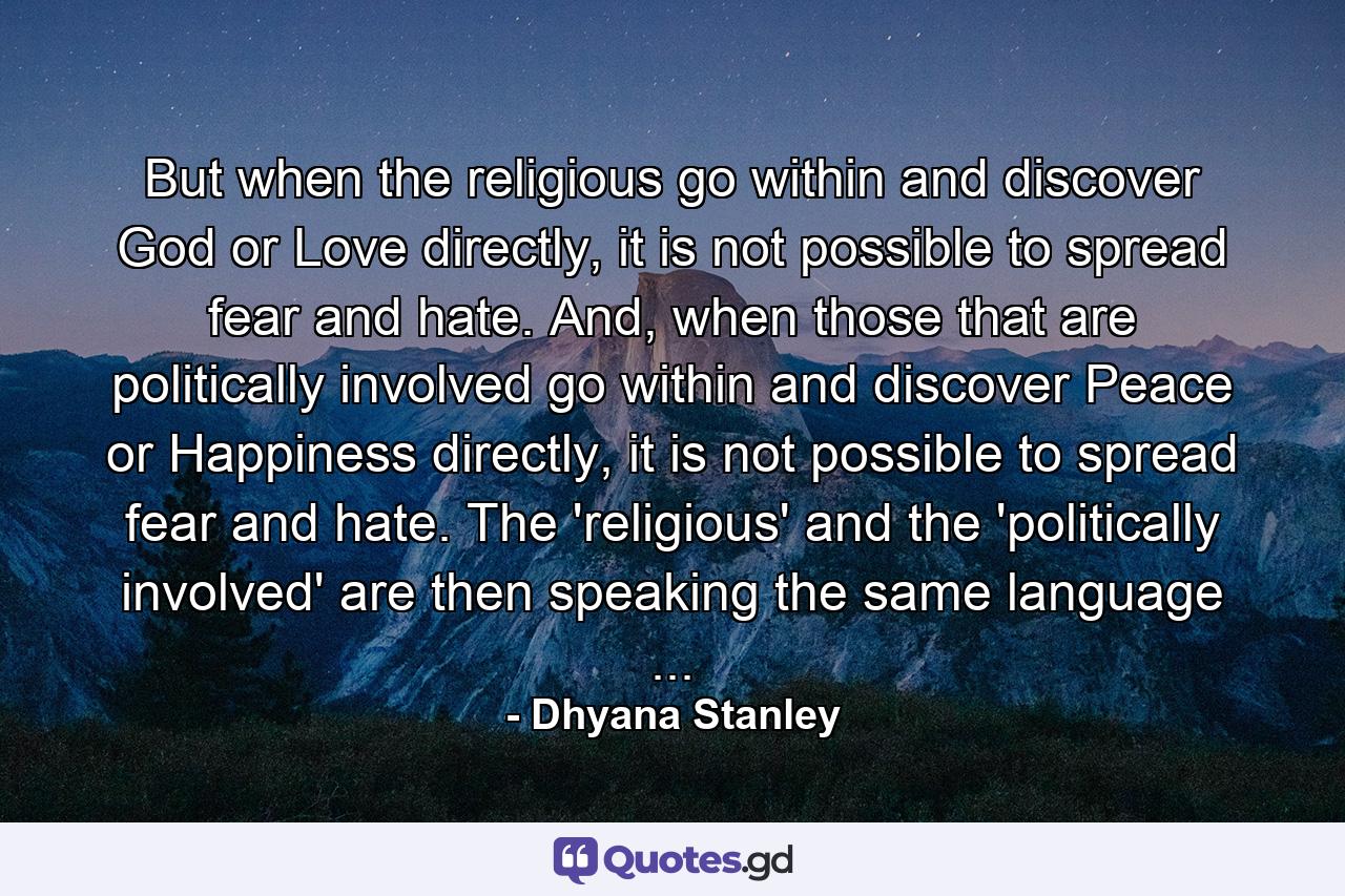 But when the religious go within and discover God or Love directly, it is not possible to spread fear and hate. And, when those that are politically involved go within and discover Peace or Happiness directly, it is not possible to spread fear and hate. The 'religious' and the 'politically involved' are then speaking the same language ... - Quote by Dhyana Stanley