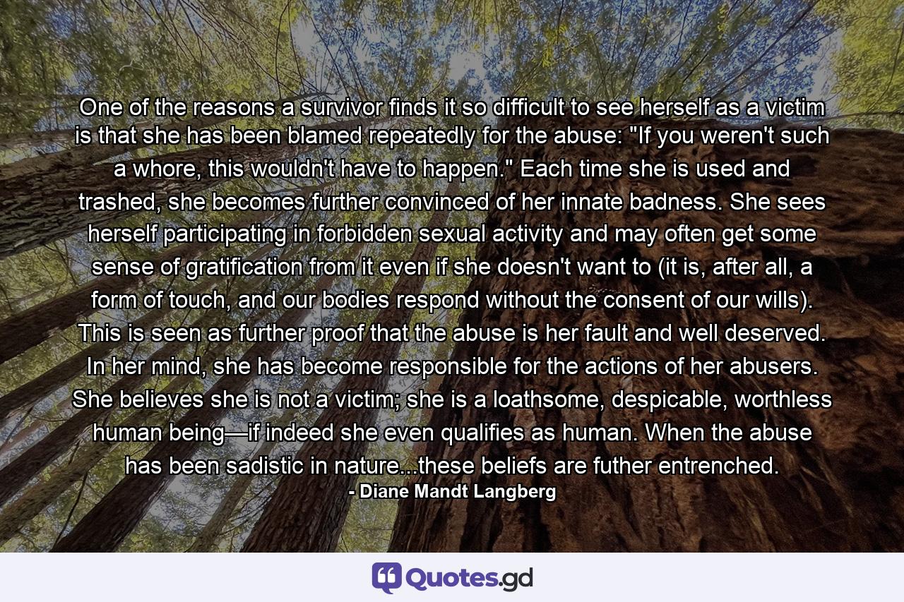 One of the reasons a survivor finds it so difficult to see herself as a victim is that she has been blamed repeatedly for the abuse: 