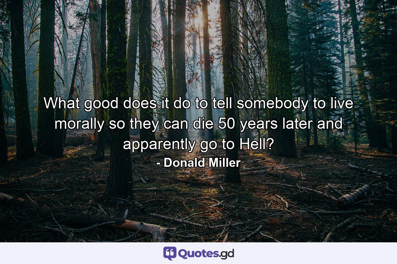 What good does it do to tell somebody to live morally so they can die 50 years later and apparently go to Hell? - Quote by Donald Miller