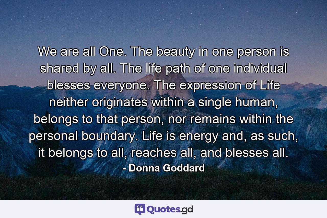 We are all One. The beauty in one person is shared by all. The life path of one individual blesses everyone. The expression of Life neither originates within a single human, belongs to that person, nor remains within the personal boundary. Life is energy and, as such, it belongs to all, reaches all, and blesses all. - Quote by Donna Goddard