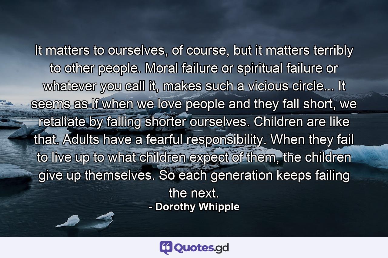 It matters to ourselves, of course, but it matters terribly to other people. Moral failure or spiritual failure or whatever you call it, makes such a vicious circle... It seems as if when we love people and they fall short, we retaliate by falling shorter ourselves. Children are like that. Adults have a fearful responsibility. When they fail to live up to what children expect of them, the children give up themselves. So each generation keeps failing the next. - Quote by Dorothy Whipple