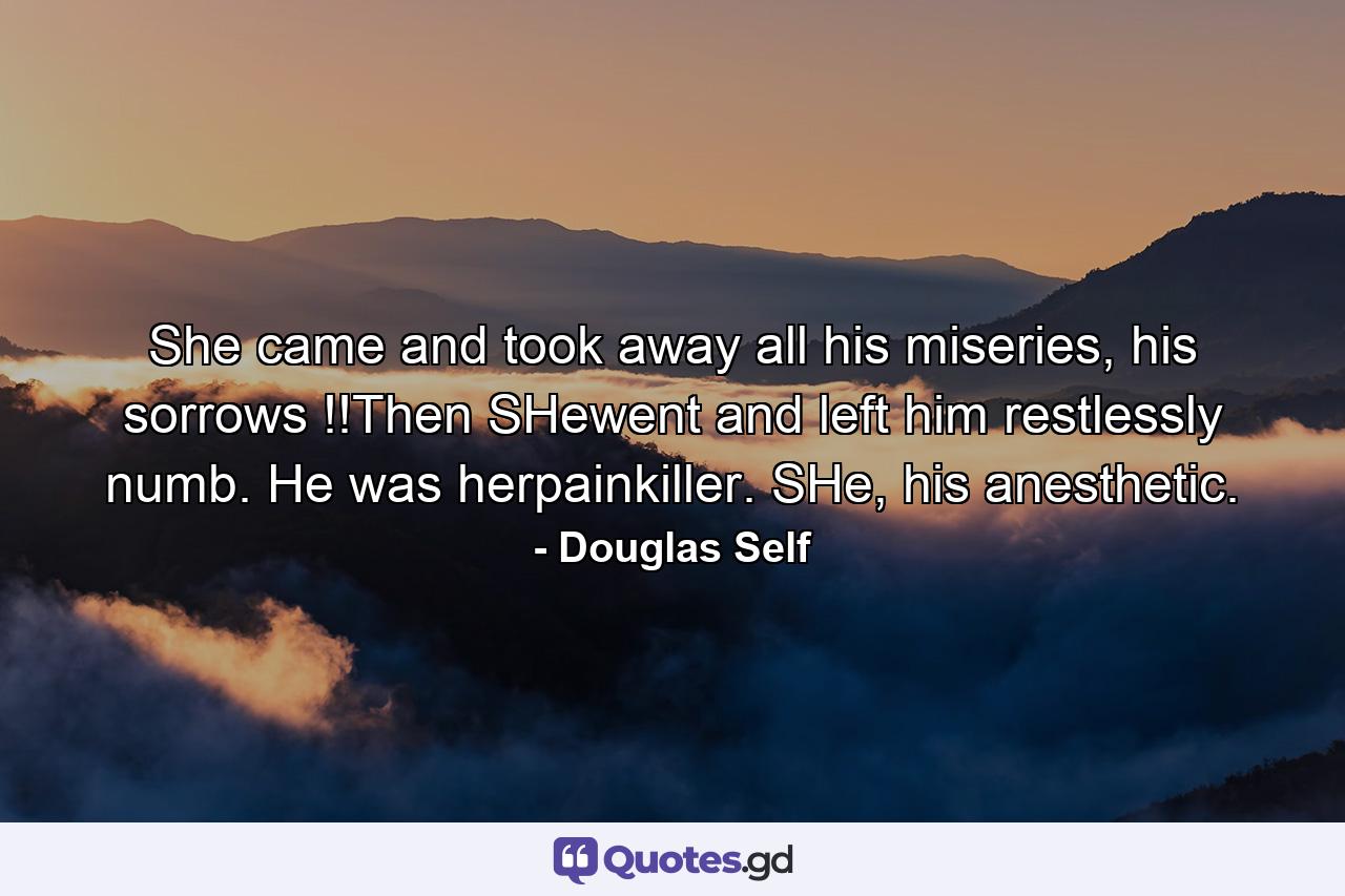 She came and took away all his miseries, his sorrows !!Then SHewent and left him restlessly numb. He was herpainkiller. SHe, his anesthetic. - Quote by Douglas Self