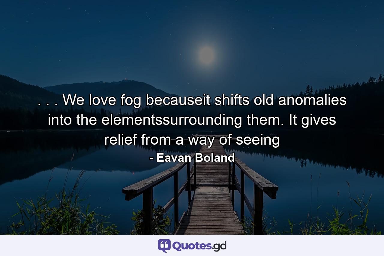 . . . We love fog becauseit shifts old anomalies into the elementssurrounding them. It gives relief from a way of seeing - Quote by Eavan Boland