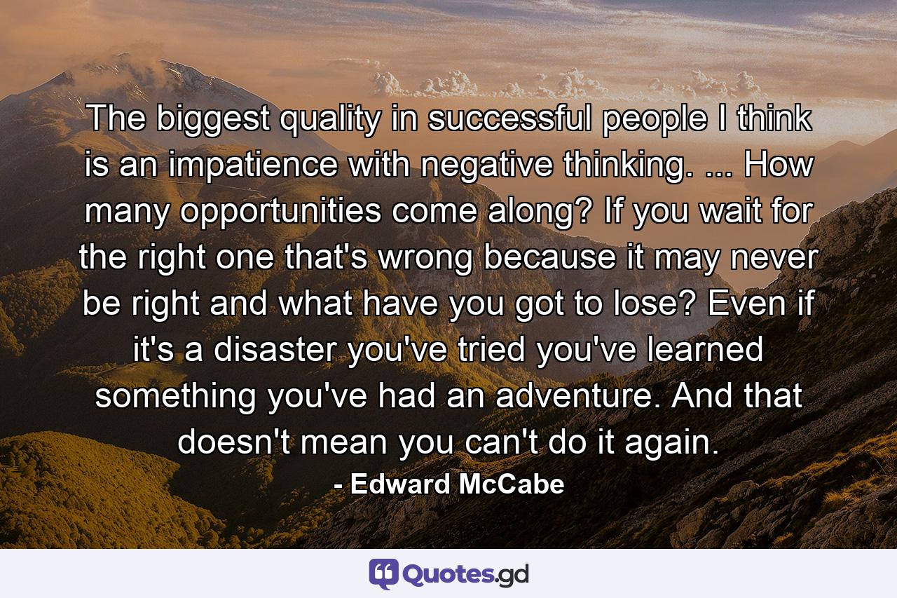 The biggest quality in successful people I think is an impatience with negative thinking. ... How many opportunities come along? If you wait for the right one  that's wrong  because it may never be right  and what have you got to lose? Even if it's a disaster  you've tried  you've learned something  you've had an adventure. And that doesn't mean you can't do it again. - Quote by Edward McCabe