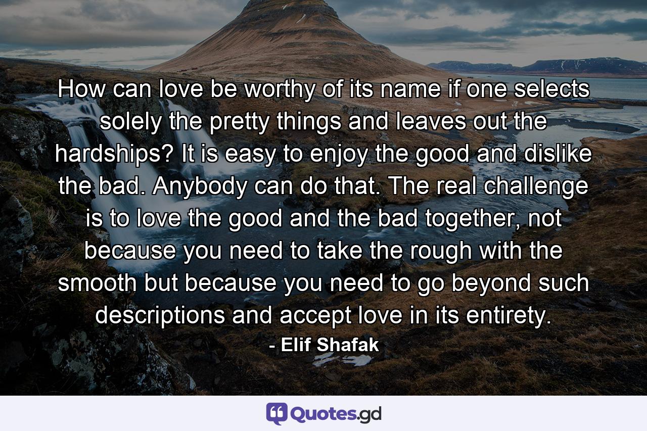 How can love be worthy of its name if one selects solely the pretty things and leaves out the hardships? It is easy to enjoy the good and dislike the bad. Anybody can do that. The real challenge is to love the good and the bad together, not because you need to take the rough with the smooth but because you need to go beyond such descriptions and accept love in its entirety. - Quote by Elif Shafak