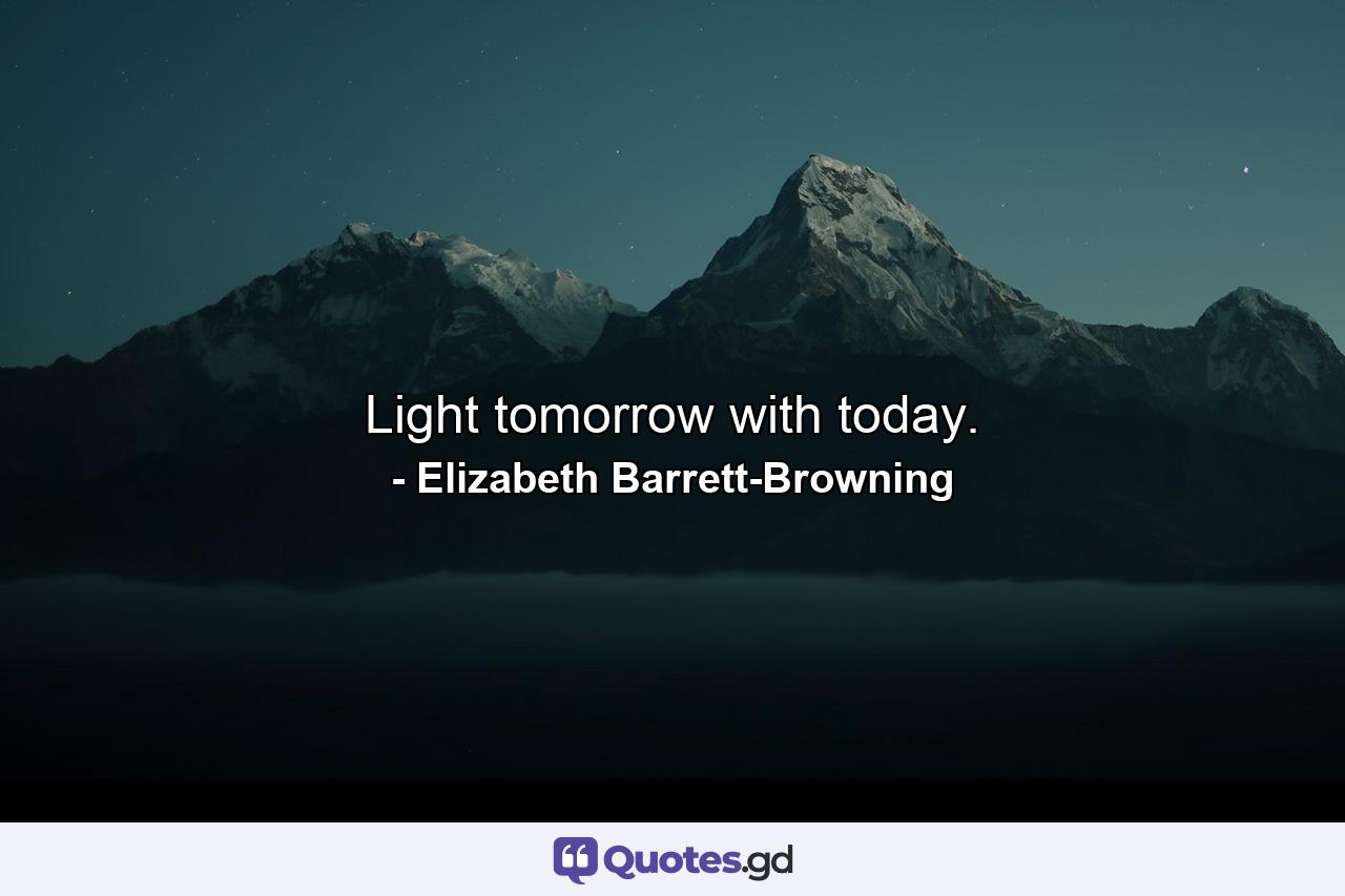 Light tomorrow with today. - Quote by Elizabeth Barrett-Browning