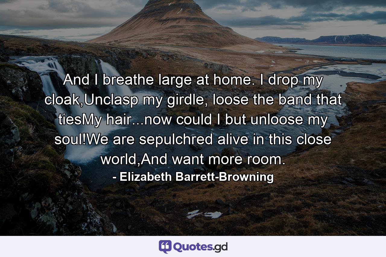 And I breathe large at home. I drop my cloak,Unclasp my girdle, loose the band that tiesMy hair...now could I but unloose my soul!We are sepulchred alive in this close world,And want more room. - Quote by Elizabeth Barrett-Browning