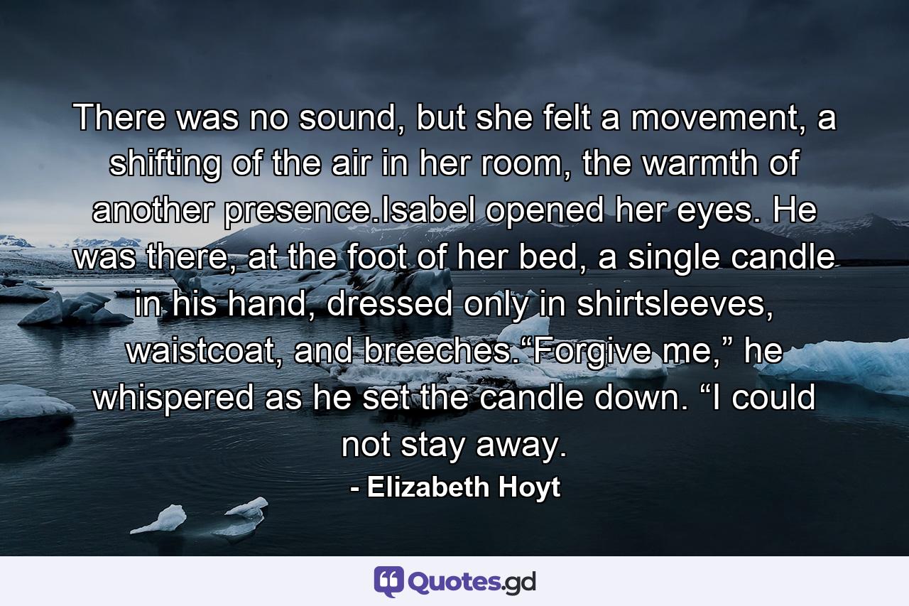 There was no sound, but she felt a movement, a shifting of the air in her room, the warmth of another presence.Isabel opened her eyes. He was there, at the foot of her bed, a single candle in his hand, dressed only in shirtsleeves, waistcoat, and breeches.“Forgive me,” he whispered as he set the candle down. “I could not stay away. - Quote by Elizabeth Hoyt