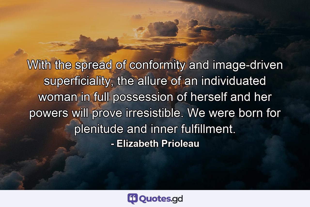 With the spread of conformity and image-driven superficiality, the allure of an individuated woman in full possession of herself and her powers will prove irresistible. We were born for plenitude and inner fulfillment. - Quote by Elizabeth Prioleau