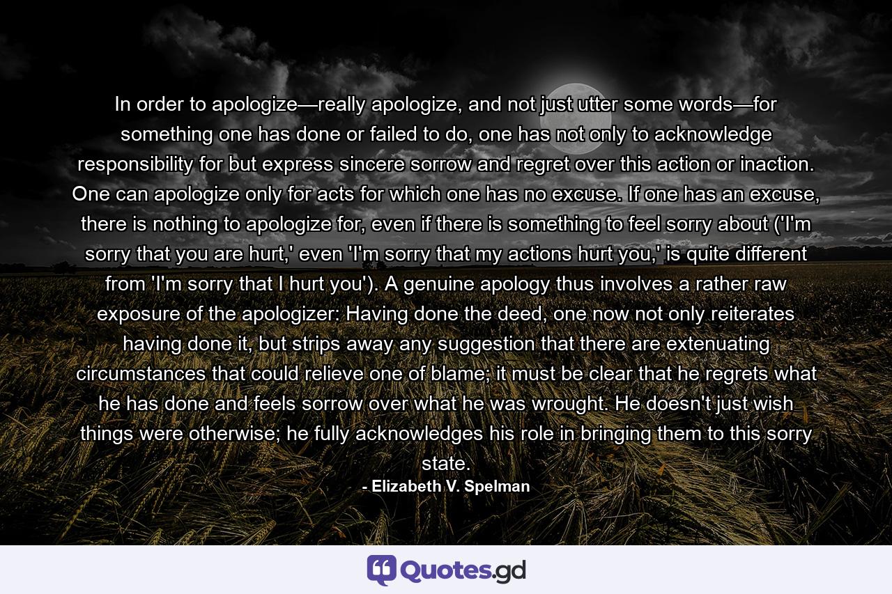 In order to apologize—really apologize, and not just utter some words—for something one has done or failed to do, one has not only to acknowledge responsibility for but express sincere sorrow and regret over this action or inaction. One can apologize only for acts for which one has no excuse. If one has an excuse, there is nothing to apologize for, even if there is something to feel sorry about ('I'm sorry that you are hurt,' even 'I'm sorry that my actions hurt you,' is quite different from 'I'm sorry that I hurt you'). A genuine apology thus involves a rather raw exposure of the apologizer: Having done the deed, one now not only reiterates having done it, but strips away any suggestion that there are extenuating circumstances that could relieve one of blame; it must be clear that he regrets what he has done and feels sorrow over what he was wrought. He doesn't just wish things were otherwise; he fully acknowledges his role in bringing them to this sorry state. - Quote by Elizabeth V. Spelman