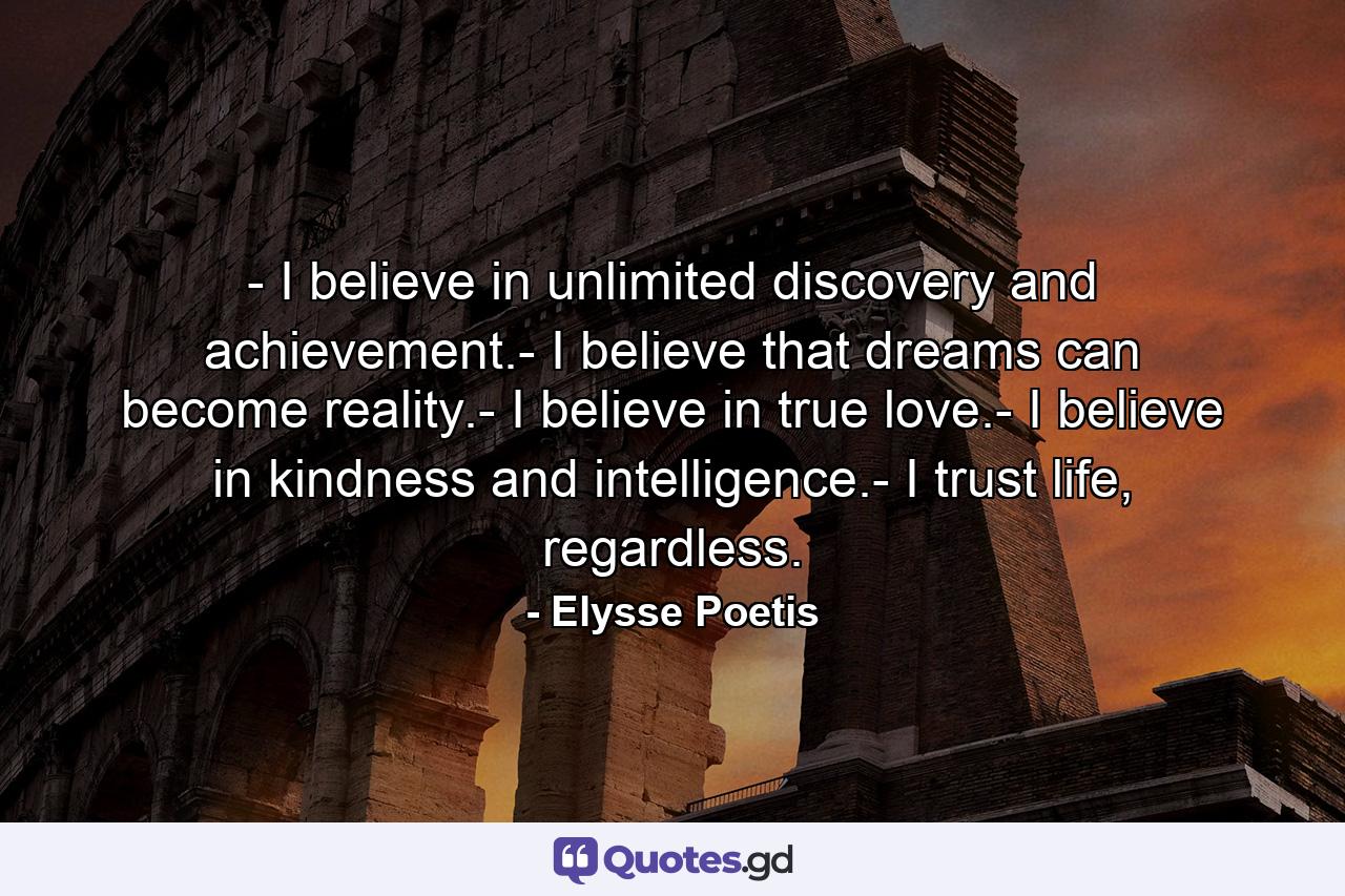 - I believe in unlimited discovery and achievement.- I believe that dreams can become reality.- I believe in true love.- I believe in kindness and intelligence.- I trust life, regardless. - Quote by Elysse Poetis