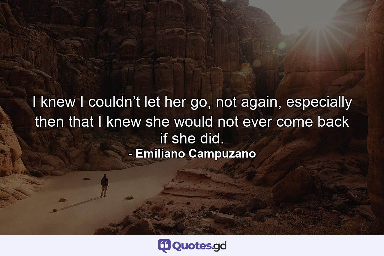 I knew I couldn’t let her go, not again, especially then that I knew she would not ever come back if she did. - Quote by Emiliano Campuzano