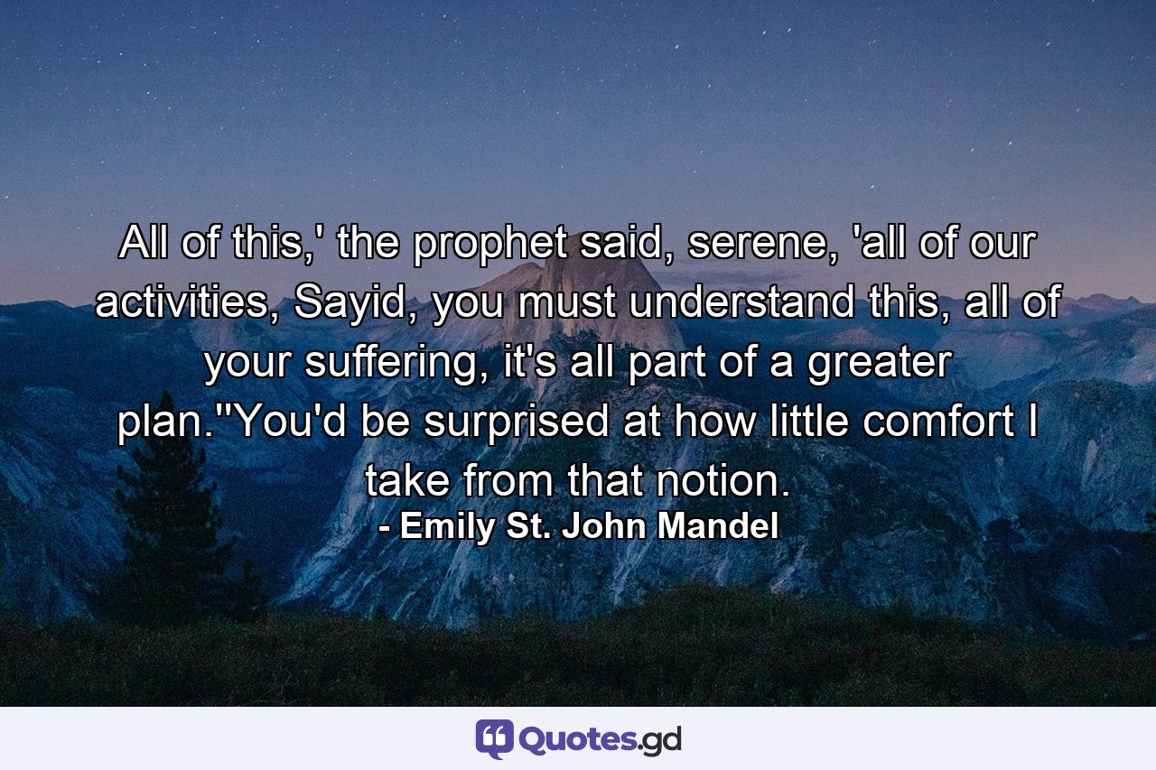 All of this,' the prophet said, serene, 'all of our activities, Sayid, you must understand this, all of your suffering, it's all part of a greater plan.''You'd be surprised at how little comfort I take from that notion. - Quote by Emily St. John Mandel