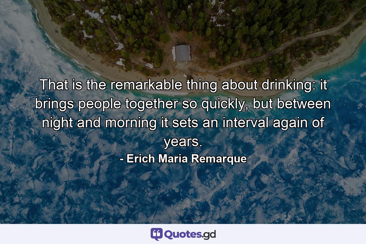 That is the remarkable thing about drinking: it brings people together so quickly, but between night and morning it sets an interval again of years. - Quote by Erich Maria Remarque