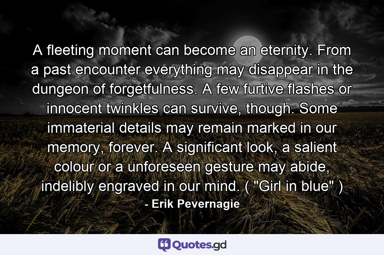 A fleeting moment can become an eternity. From a past encounter everything may disappear in the dungeon of forgetfulness. A few furtive flashes or innocent twinkles can survive, though. Some immaterial details may remain marked in our memory, forever. A significant look, a salient colour or a unforeseen gesture may abide, indelibly engraved in our mind. ( 