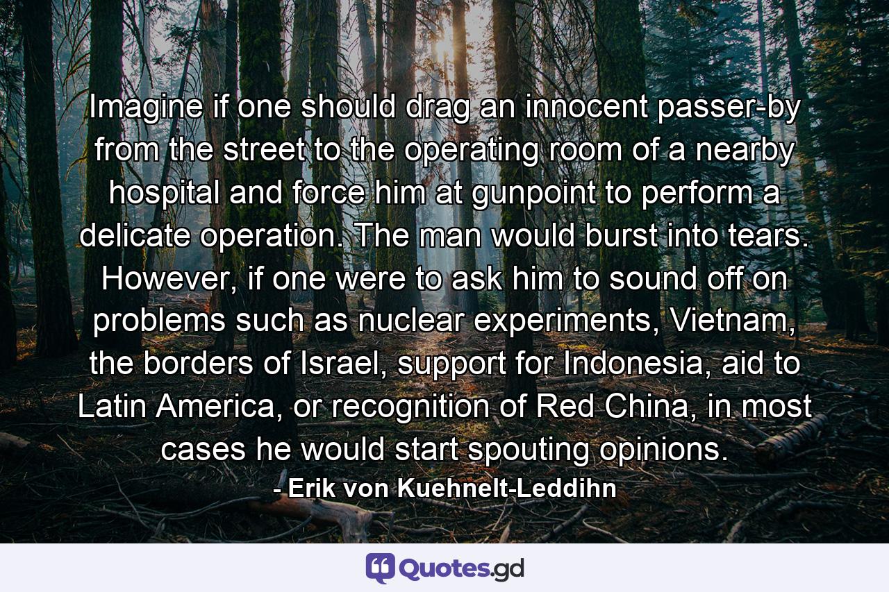 Imagine if one should drag an innocent passer-by from the street to the operating room of a nearby hospital and force him at gunpoint to perform a delicate operation. The man would burst into tears. However, if one were to ask him to sound off on problems such as nuclear experiments, Vietnam, the borders of Israel, support for Indonesia, aid to Latin America, or recognition of Red China, in most cases he would start spouting opinions. - Quote by Erik von Kuehnelt-Leddihn