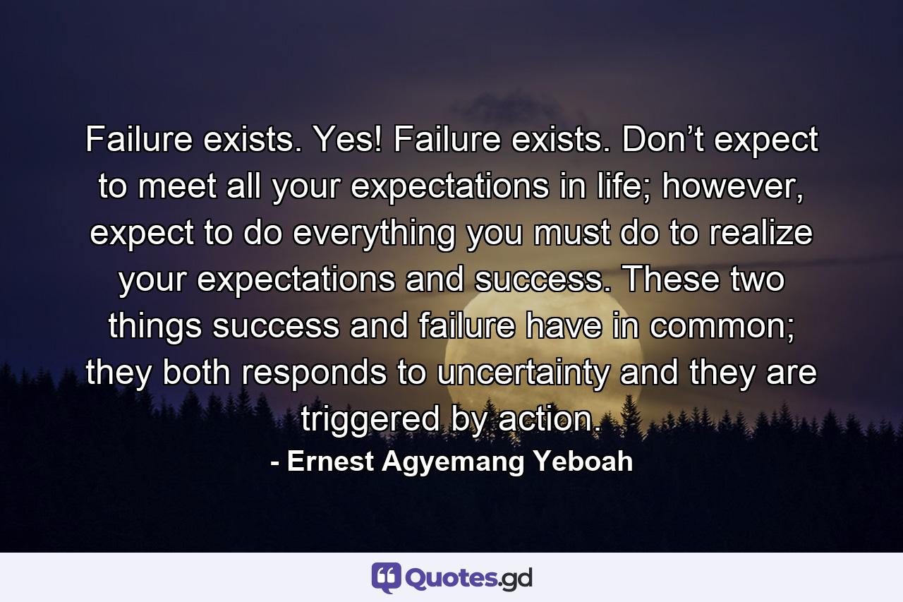 Failure exists. Yes! Failure exists. Don’t expect to meet all your expectations in life; however, expect to do everything you must do to realize your expectations and success. These two things success and failure have in common; they both responds to uncertainty and they are triggered by action. - Quote by Ernest Agyemang Yeboah