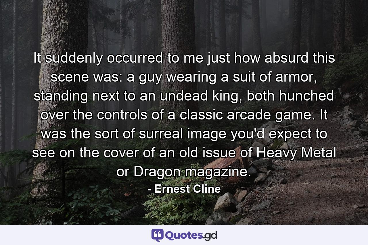 It suddenly occurred to me just how absurd this scene was: a guy wearing a suit of armor, standing next to an undead king, both hunched over the controls of a classic arcade game. It was the sort of surreal image you'd expect to see on the cover of an old issue of Heavy Metal or Dragon magazine. - Quote by Ernest Cline