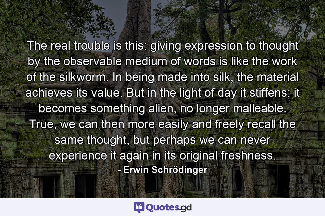 The real trouble is this: giving expression to thought by the observable medium of words is like the work of the silkworm. In being made into silk, the material achieves its value. But in the light of day it stiffens; it becomes something alien, no longer malleable. True, we can then more easily and freely recall the same thought, but perhaps we can never experience it again in its original freshness. - Quote by Erwin Schrödinger