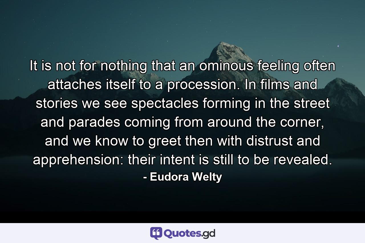 It is not for nothing that an ominous feeling often attaches itself to a procession. In films and stories we see spectacles forming in the street and parades coming from around the corner, and we know to greet then with distrust and apprehension: their intent is still to be revealed. - Quote by Eudora Welty