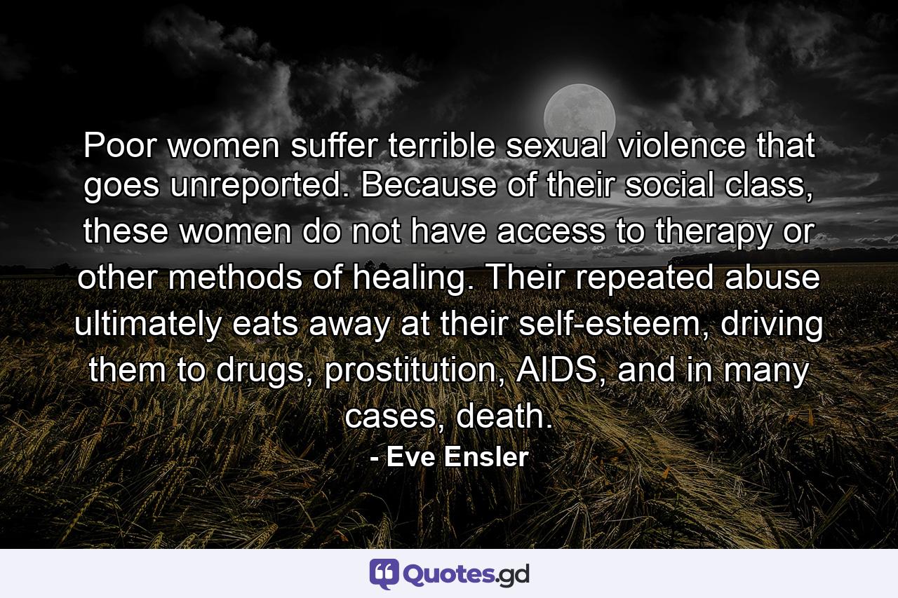 Poor women suffer terrible sexual violence that goes unreported. Because of their social class, these women do not have access to therapy or other methods of healing. Their repeated abuse ultimately eats away at their self-esteem, driving them to drugs, prostitution, AIDS, and in many cases, death. - Quote by Eve Ensler