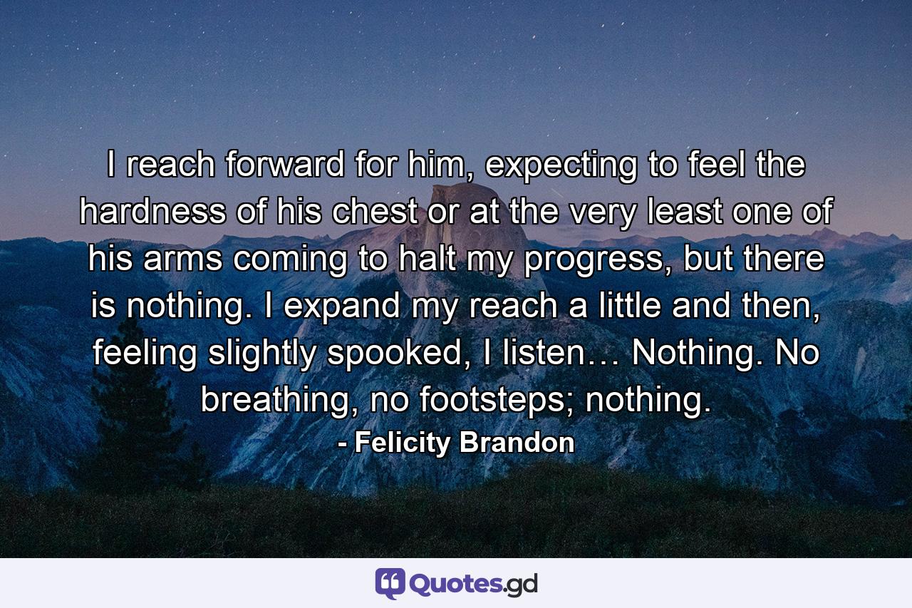 I reach forward for him, expecting to feel the hardness of his chest or at the very least one of his arms coming to halt my progress, but there is nothing. I expand my reach a little and then, feeling slightly spooked, I listen… Nothing. No breathing, no footsteps; nothing. - Quote by Felicity Brandon