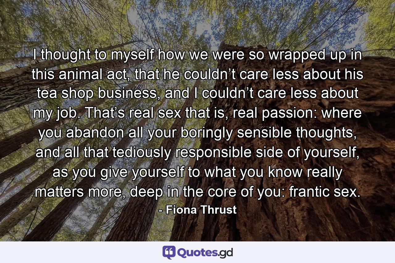 I thought to myself how we were so wrapped up in this animal act, that he couldn’t care less about his tea shop business, and I couldn’t care less about my job. That’s real sex that is, real passion: where you abandon all your boringly sensible thoughts, and all that tediously responsible side of yourself, as you give yourself to what you know really matters more, deep in the core of you: frantic sex. - Quote by Fiona Thrust