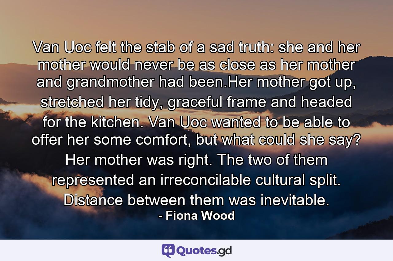 Van Uoc felt the stab of a sad truth: she and her mother would never be as close as her mother and grandmother had been.Her mother got up, stretched her tidy, graceful frame and headed for the kitchen. Van Uoc wanted to be able to offer her some comfort, but what could she say? Her mother was right. The two of them represented an irreconcilable cultural split. Distance between them was inevitable. - Quote by Fiona Wood