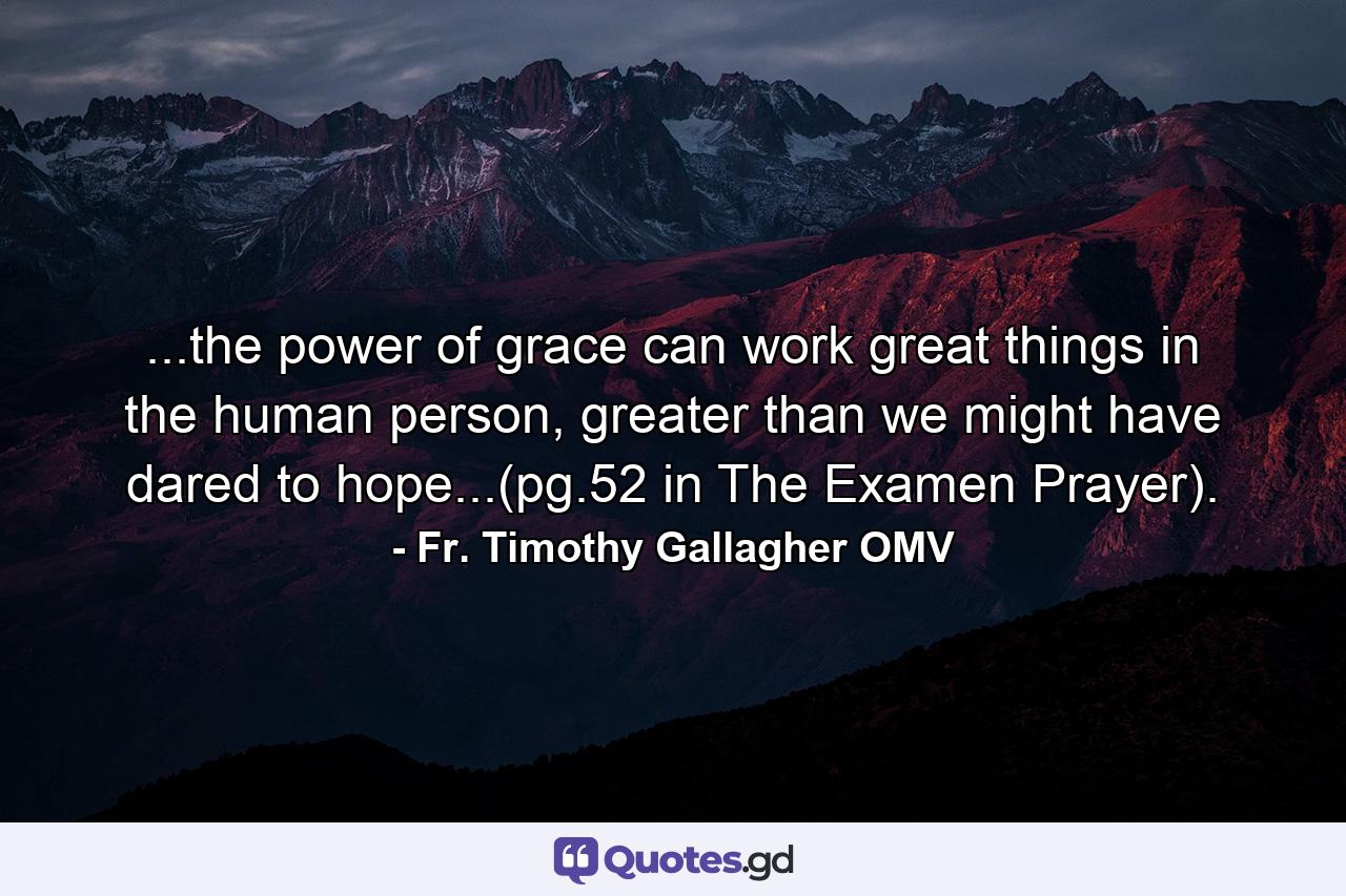 ...the power of grace can work great things in the human person, greater than we might have dared to hope...(pg.52 in The Examen Prayer). - Quote by Fr. Timothy Gallagher OMV