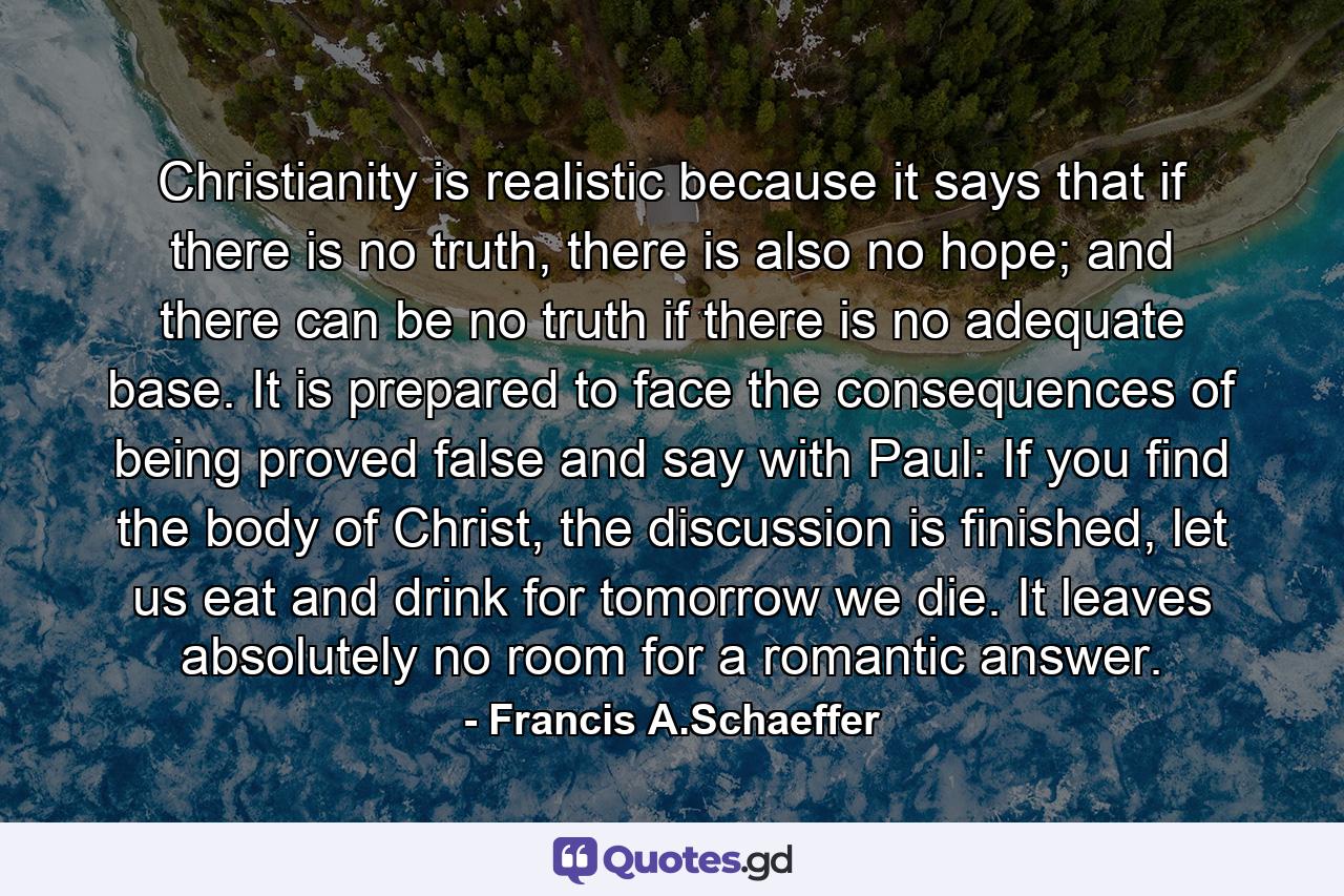 Christianity is realistic because it says that if there is no truth, there is also no hope; and there can be no truth if there is no adequate base. It is prepared to face the consequences of being proved false and say with Paul: If you find the body of Christ, the discussion is finished, let us eat and drink for tomorrow we die. It leaves absolutely no room for a romantic answer. - Quote by Francis A.Schaeffer