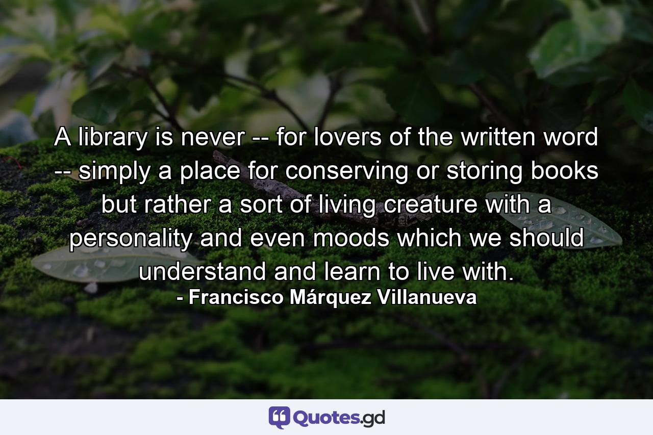 A library is never -- for lovers of the written word -- simply a place for conserving or storing books but rather a sort of living creature with a personality and even moods which we should understand and learn to live with. - Quote by Francisco Márquez Villanueva