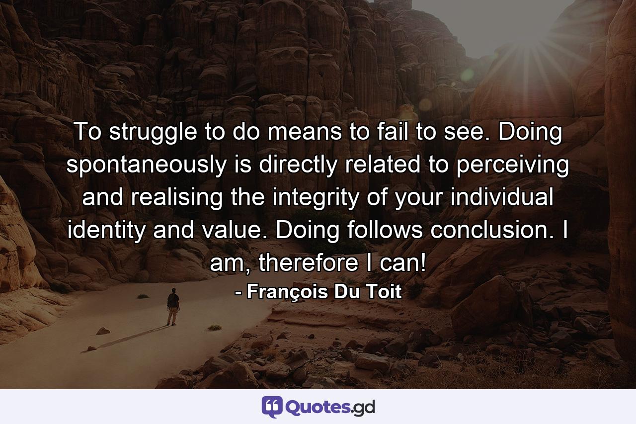 To struggle to do means to fail to see. Doing spontaneously is directly related to perceiving and realising the integrity of your individual identity and value. Doing follows conclusion. I am, therefore I can! - Quote by François Du Toit